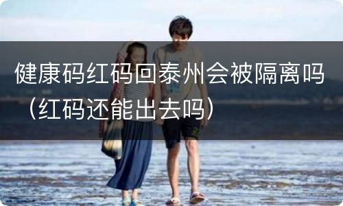 健康码红码回泰州会被隔离吗（红码还能出去吗）