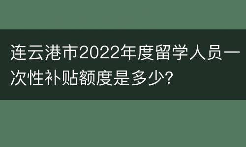 连云港市2022年度留学人员一次性补贴额度是多少？