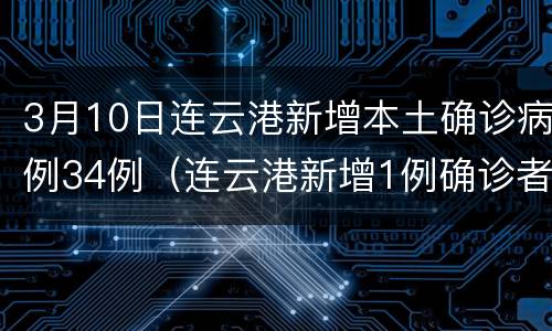 3月10日连云港新增本土确诊病例34例（连云港新增1例确诊者详情公开）
