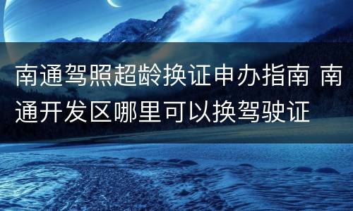南通驾照超龄换证申办指南 南通开发区哪里可以换驾驶证