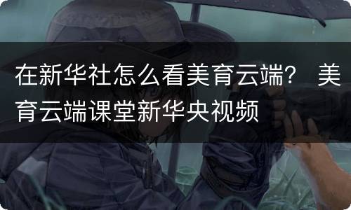 在新华社怎么看美育云端？ 美育云端课堂新华央视频