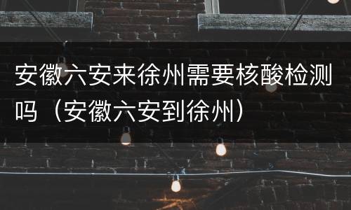 安徽六安来徐州需要核酸检测吗（安徽六安到徐州）