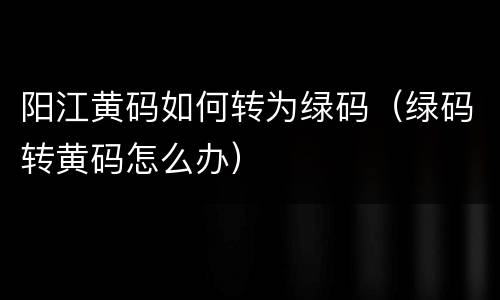 阳江黄码如何转为绿码（绿码转黄码怎么办）