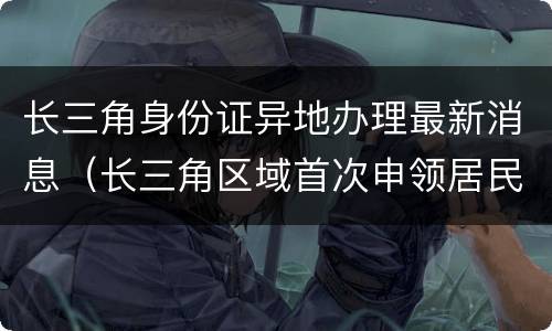 长三角身份证异地办理最新消息（长三角区域首次申领居民身份证）