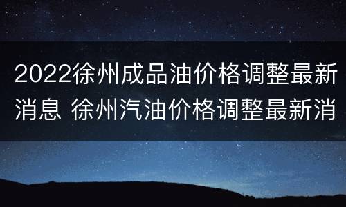 2022徐州成品油价格调整最新消息 徐州汽油价格调整最新消息