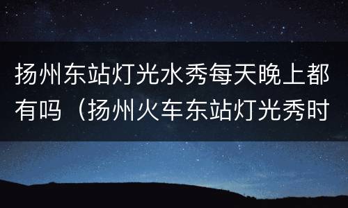 扬州东站灯光水秀每天晚上都有吗（扬州火车东站灯光秀时间）