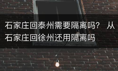 石家庄回泰州需要隔离吗？ 从石家庄回徐州还用隔离吗