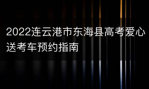 2022连云港市东海县高考爱心送考车预约指南