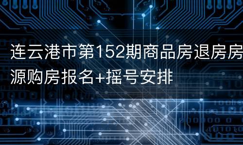 连云港市第152期商品房退房房源购房报名+摇号安排