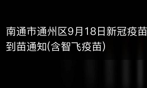 南通市通州区9月18日新冠疫苗到苗通知(含智飞疫苗)