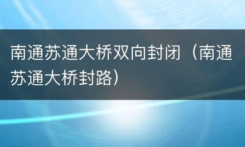 南通苏通大桥双向封闭（南通苏通大桥封路）