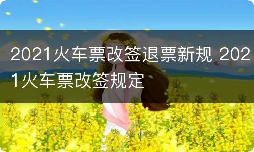 2021火车票改签退票新规 2021火车票改签规定