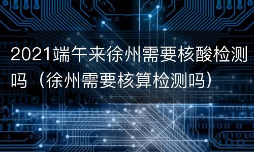 2021端午来徐州需要核酸检测吗（徐州需要核算检测吗）
