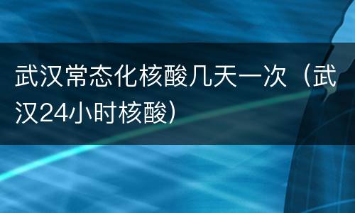 武汉常态化核酸几天一次（武汉24小时核酸）