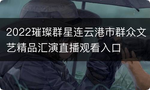 2022璀璨群星连云港市群众文艺精品汇演直播观看入口