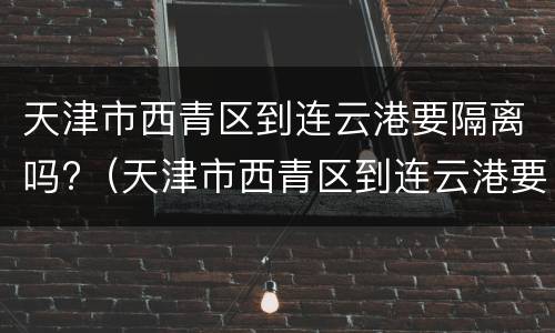 天津市西青区到连云港要隔离吗?（天津市西青区到连云港要隔离吗现在）