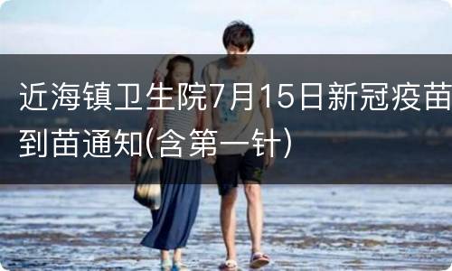 近海镇卫生院7月15日新冠疫苗到苗通知(含第一针)