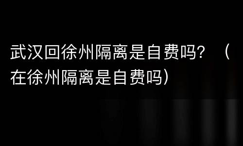 武汉回徐州隔离是自费吗？（在徐州隔离是自费吗）