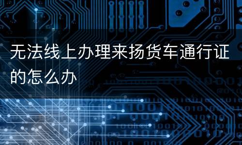 无法线上办理来扬货车通行证的怎么办