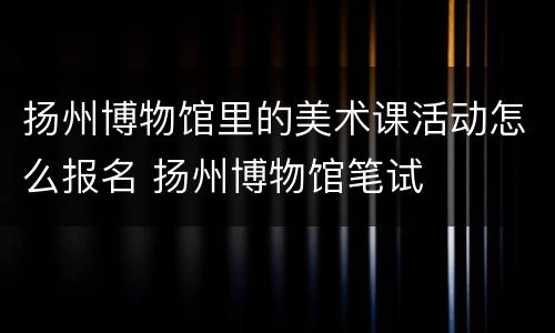 扬州博物馆里的美术课活动怎么报名 扬州博物馆笔试