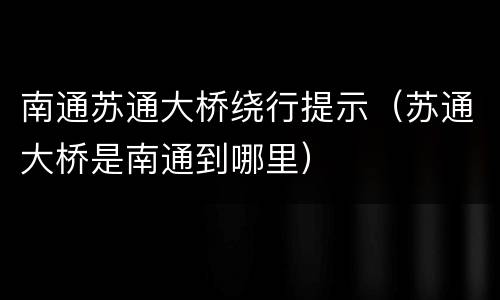 南通苏通大桥绕行提示（苏通大桥是南通到哪里）