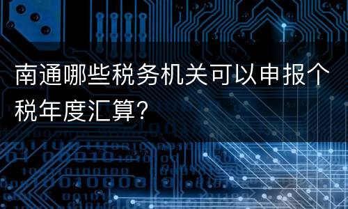 南通哪些税务机关可以申报个税年度汇算?
