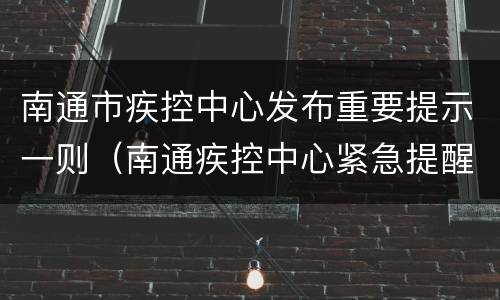 南通市疾控中心发布重要提示一则（南通疾控中心紧急提醒）