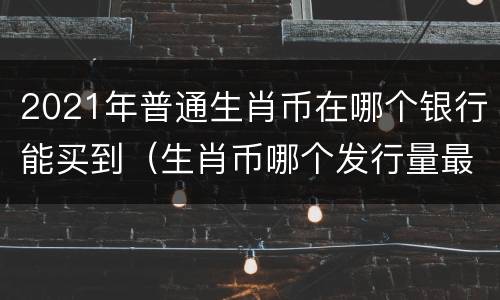 2021年普通生肖币在哪个银行能买到（生肖币哪个发行量最少）