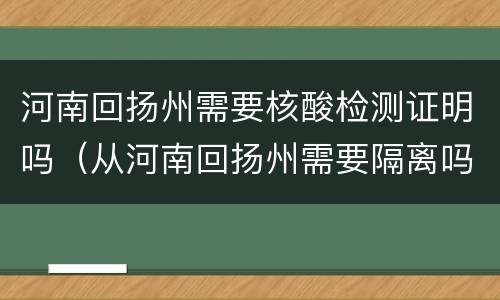 河南回扬州需要核酸检测证明吗（从河南回扬州需要隔离吗）