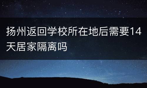 扬州返回学校所在地后需要14天居家隔离吗