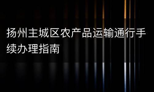 扬州主城区农产品运输通行手续办理指南