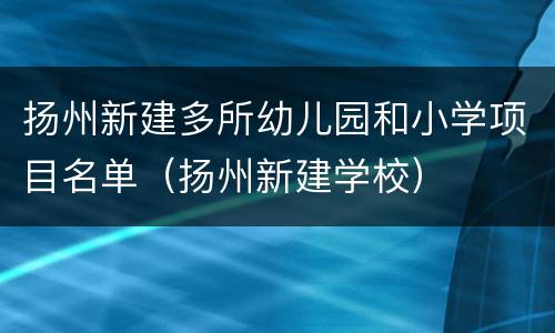 扬州新建多所幼儿园和小学项目名单（扬州新建学校）