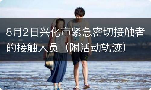 8月2日兴化市紧急密切接触者的接触人员（附活动轨迹）