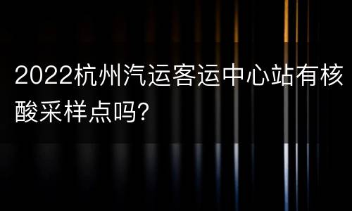 2022杭州汽运客运中心站有核酸采样点吗？