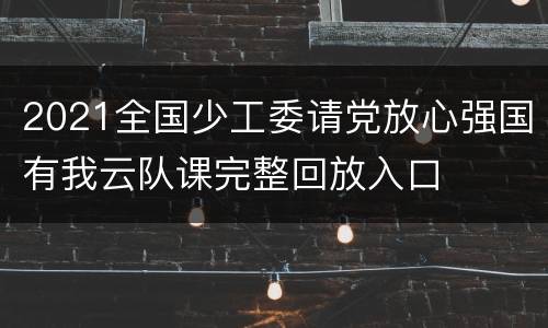 2021全国少工委请党放心强国有我云队课完整回放入口