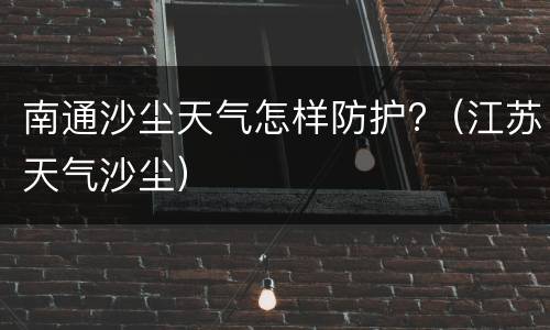南通沙尘天气怎样防护?（江苏天气沙尘）