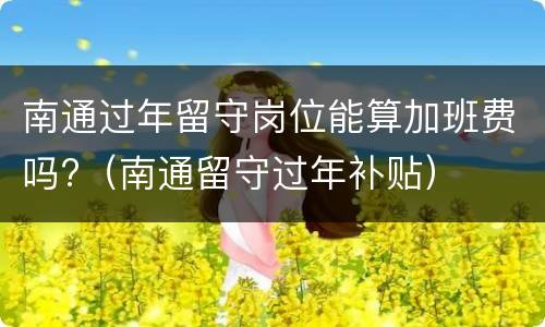 南通过年留守岗位能算加班费吗?（南通留守过年补贴）