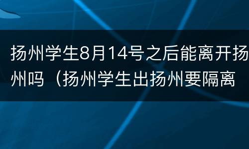 扬州学生8月14号之后能离开扬州吗（扬州学生出扬州要隔离吗）