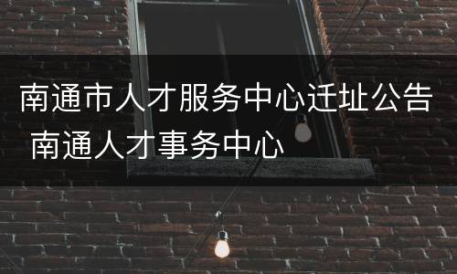 南通市人才服务中心迁址公告 南通人才事务中心