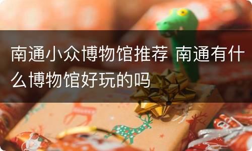 南通小众博物馆推荐 南通有什么博物馆好玩的吗
