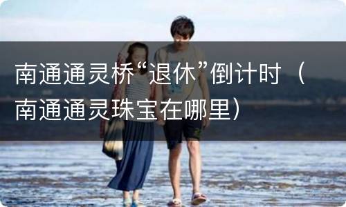 南通通灵桥“退休”倒计时（南通通灵珠宝在哪里）