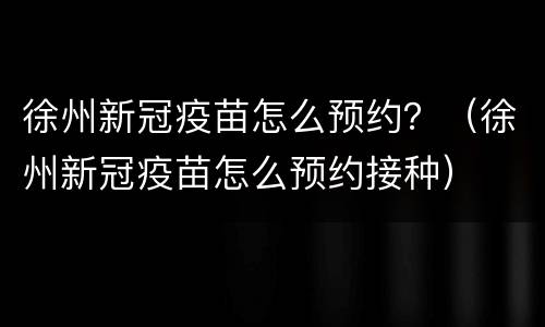徐州新冠疫苗怎么预约？（徐州新冠疫苗怎么预约接种）