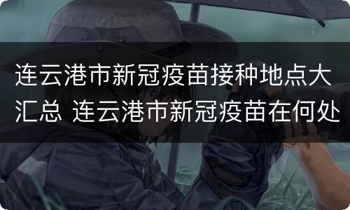 连云港市新冠疫苗接种地点大汇总 连云港市新冠疫苗在何处接种