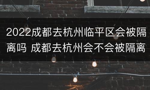 2022成都去杭州临平区会被隔离吗 成都去杭州会不会被隔离