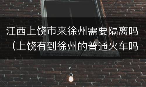江西上饶市来徐州需要隔离吗（上饶有到徐州的普通火车吗）