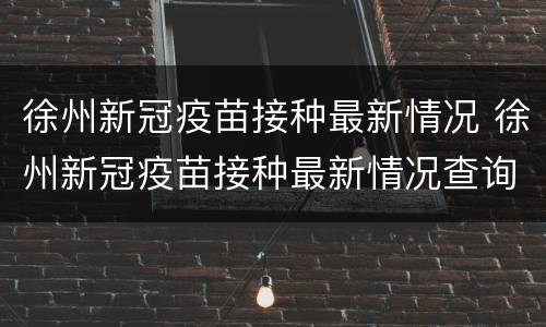 徐州新冠疫苗接种最新情况 徐州新冠疫苗接种最新情况查询