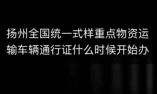 扬州全国统一式样重点物资运输车辆通行证什么时候开始办理