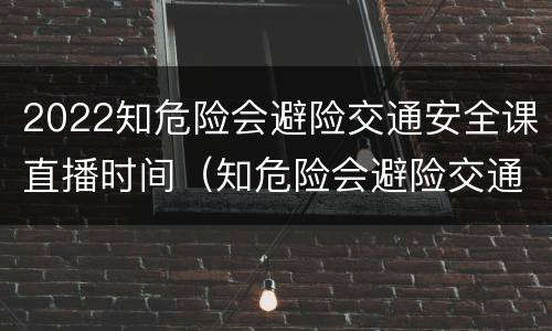 2022知危险会避险交通安全课直播时间（知危险会避险交通安全直播课2020秋季）