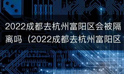 2022成都去杭州富阳区会被隔离吗（2022成都去杭州富阳区会被隔离吗今天）