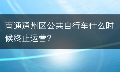 南通通州区公共自行车什么时候终止运营?
